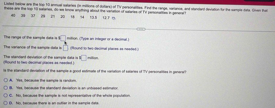 Listed below are the top 10 annual salaries (in millions of dollars) of TV personalities. Find the range, variance, and standard deviation for the sample data. Given that
these are the top 10 salaries, do we know anything about the variation of salaries of TV personalities in general?
40 39 37 29 21 20 18 14 13.5 12.7
The range of the sample data is ! $□ m illion. (Type an integer or a decimal.)
A 
The variance of the sample data is □. . (Round to two decimal places as needed.)
The standard deviation of the sample data is $□ million.
(Round to two decimal places as needed.)
Is the standard deviation of the sample a good estimate of the variation of salaries of TV personalities in general?
A. Yes, because the sample is random.
B. Yes, because the standard deviation is an unbiased estimator.
C. No, because the sample is not representative of the whole population.
D. No, because there is an outlier in the sample data.