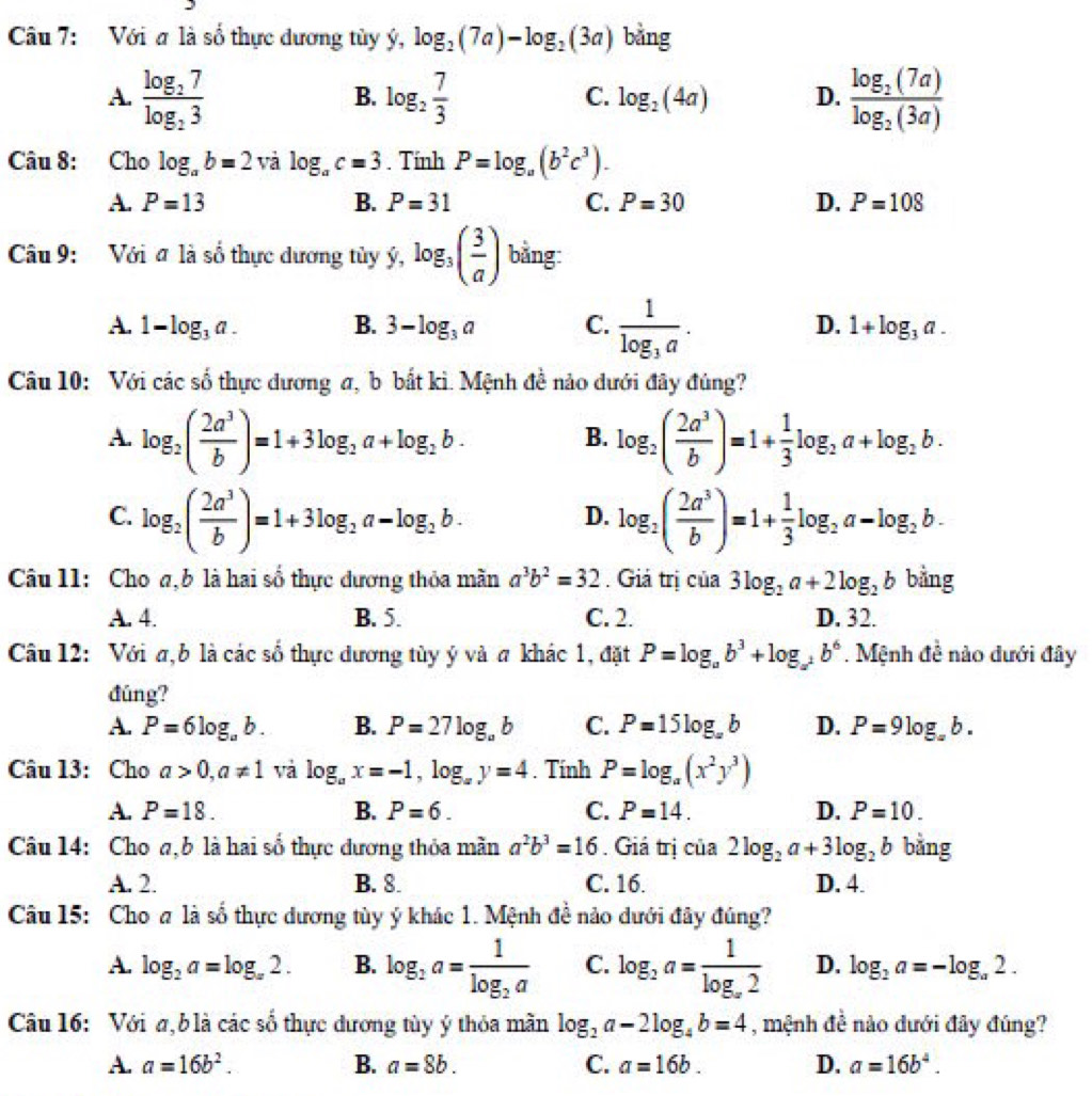 Với a là số thực dương tùy ý, log _2(7a)-log _2(3a) bằng
A. frac log _27log _23 log _2 7/3  log _2(4a) D. frac log _2(7a)log _2(3a)
B.
C.
Câu 8: Cho log _ab=2 và log _ac=3. Tính P=log _a(b^2c^3).
A. P=13 B. P=31 C. P=30 D. P=108
Câu 9: Với ơ là số thực dương tủy y,log _3og_3( 3/a ) bằng:
A. 1-log _3a. B. 3-log _3a C. frac 1log _3a. D. 1+log _3a.
Câu 10: Với các số thực dương a, b bắt kì. Mệnh đề nảo dưới đây đúng?
A. log _2( 2a^3/b )=1+3log _2a+log _2b. log _2( 2a^3/b )=1+ 1/3 log _2a+log _2b.
B.
C. log _2( 2a^3/b )=1+3log _2a-log _2b. log _2( 2a^3/b )=1+ 1/3 log _2a-log _2b.
D.
Câu 11: Cho a, b là hai số thực dương thỏa mãn a^3b^2=32. Giả trị của 3log _2a+2log _2b bằng
A. 4. B. 5. C. 2. D. 32.
Câu 12: Với a,b là các số thực dương tùy ý và a khác 1, đặt P=log _ab^3+log _a^2b^6. Mệnh đề nào dưới đây
đúng?
A. P=6log _ab. B. P=27log _ab C. P=15log _ab D. P=9log _ab.
Câu 13: Cho a>0,a!= 1 và log _ax=-1,log _ay=4. Tính P=log _a(x^2y^3)
A. P=18. B. P=6. C. P=14. D. P=10.
Câu 14: Cho a, b là hai số thực dương thỏa mãn a^2b^3=16. Giả trị của 2log _2a+3log _2b bằng
A. 2. B. 8. C. 16. D. 4.
Câu 15: Cho a là số thực dương tùy ý khác 1. Mệnh đề nảo dưới đây đúng?
A. log _2a=log _a2. B. log _2a=frac 1log _2a C. log _2a=frac 1log _x2 D. log _2a=-log _a2.
Câu 16: Với a, b là các số thực dương tùy ý thỏa mần log _2a-2log _4b=4 , mệnh đề nào dưới đây đúng?
A. a=16b^2. B. a=8b. C. a=16b. D. a=16b^4.