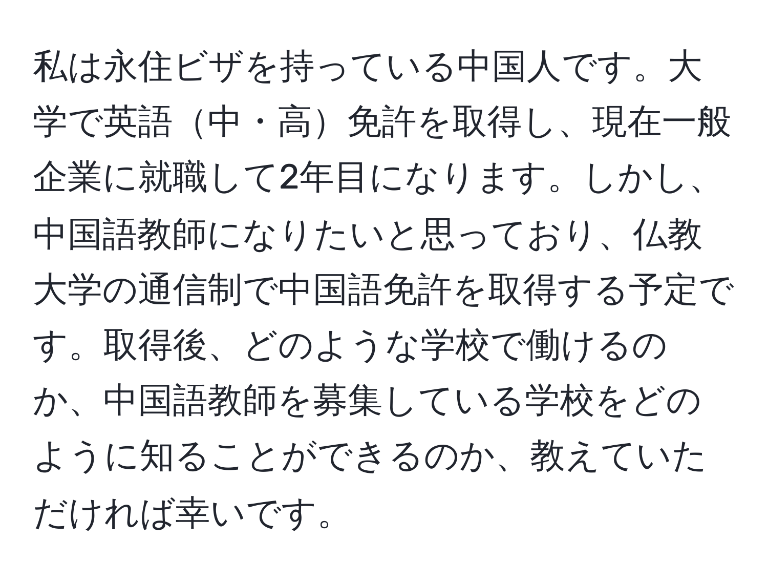 私は永住ビザを持っている中国人です。大学で英語中・高免許を取得し、現在一般企業に就職して2年目になります。しかし、中国語教師になりたいと思っており、仏教大学の通信制で中国語免許を取得する予定です。取得後、どのような学校で働けるのか、中国語教師を募集している学校をどのように知ることができるのか、教えていただければ幸いです。