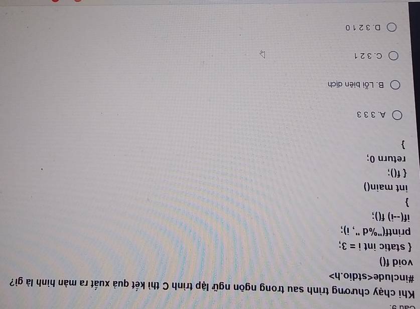 Cau9.
Khi chạy chương trình sau trong ngôn ngữ lập trình C thì kết quả xuất ra màn hình là gì?
#include
void f()
 static int i=3 :
printf("%d ", i);
if(--i) f();

int main()
 f();
return 0;

A. 3 3 3
B. Lỗi biên dịch
C. 3 2 1
D. 3 2 1 0