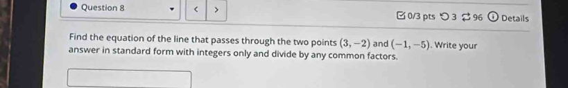 < > 0/3 pts つ 3 96 odot Details 
Find the equation of the line that passes through the two points (3,-2) and (-1,-5). Write your 
answer in standard form with integers only and divide by any common factors.