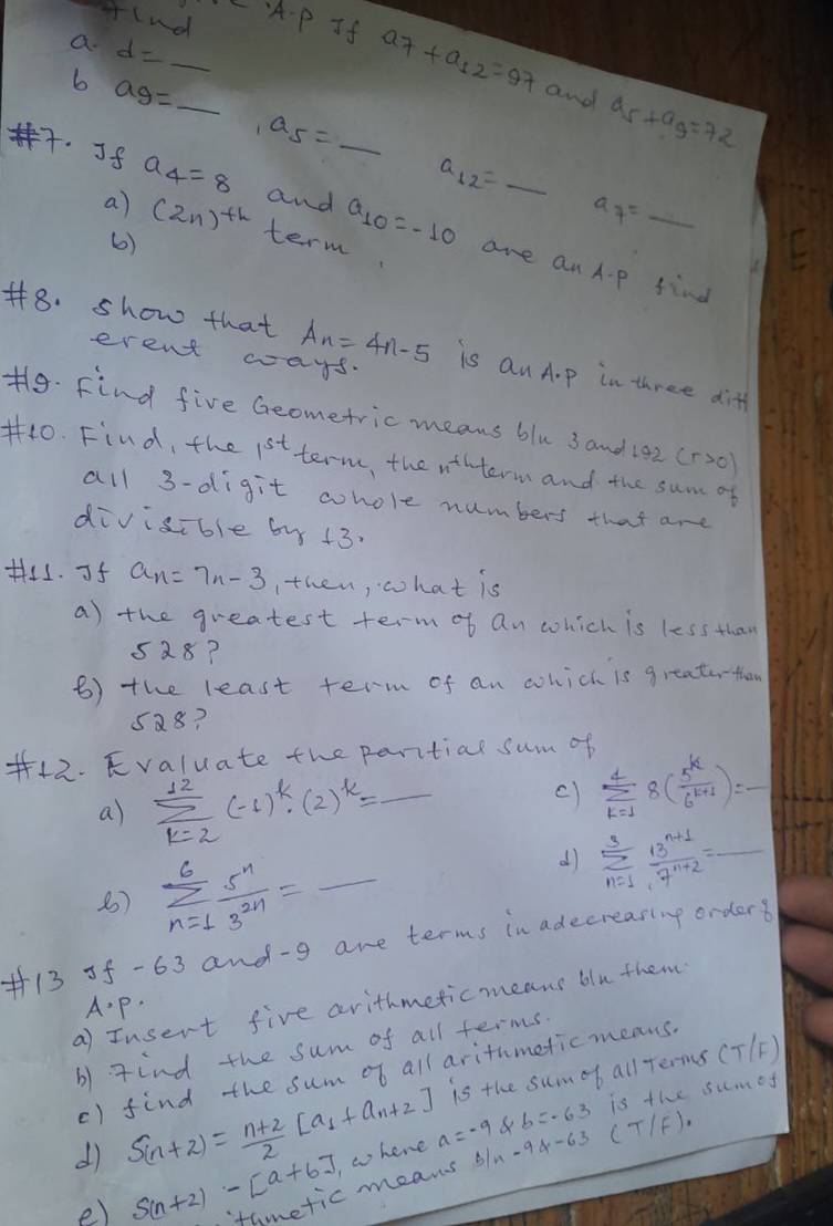 lnd
a d= _
CA-P If a_7+a_12=97 and a_5+a_9=72
6 ag= _
a_5=
a_12=
a_7=_ 
. Jf a_4=8 and _ a_10=-10 are anA- p find
a) (2n)^th term
()
#8. show that A_n=4n-5 is Qn A.p in three diff
erent ways.
f9. Find five Geometric means blu 3 and 192 (r>0)
#40. Find, the 1^(st) term, the wthterm and the sum of
all 3-digit whole numbers that are
divisible by +3.
H. Jf a_n=7n-3 ithen, what is
a) the greatest term of an which is less than
528?
B) the least term of an which is greatarthen
5Q8?
f42. Kvaluate the paritial sum of
a) sumlimits _(k=2)^(12)(-1)^k· (2)^k= _  _ _  sumlimits _(k=1)^48( 5^k/6^(k+1) )=-
c)
_ sumlimits _(n=1)^6 5^n/3^(2n) =
d) sumlimits _(n=1)^3 (13^(n+1))/7^(n+2) =_ 
+13 5f-63 and-g are terms in adecreasing orders
a) Insert five arithmeticmeans blu them
A. p.
b) gind the sum of all terms.
is the sumob all Terms (T/F)
() find the sum of all arithmeticmeans.
b=-63 is the sumey
dì S_(n+2)= (n+2)/2 [a_1+a_n+2] , w hene a=-9 -94-63 (T/F)
e) S(n+2)-[a+6] tometic means o/n