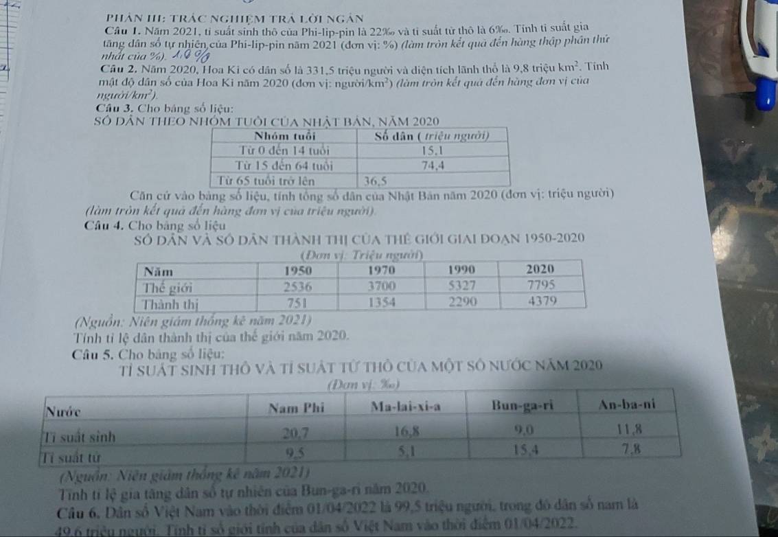 phân II: trác nghiệm trả lời ngân 
Câu 1. Năm 2021, tỉ suất sinh thô của Phi-lip-pin là 22 ‰ và tỉ suất tử thô là 6 ‰. Tính tỉ suất gia 
tăng dân số tự nhiên của Phi-lip-pin năm 2021 (đơn vị: %) (làm tròn kết quả đến hàng thập phần thứ 
nhất của 
1 
Cầu 2. Năm 2020, Hoa Ki có dân số là 331, 5 triệu người và diện tích lãnh thổ là 9,8 triệu km^2. Tính 
mật độ dân số của Hoa Ki năm 2020 (đơn vị: người km^2
n gưó i/km^2) (làm tròn kết quá đến hãng đơn vị của 
Câu 3. Cho bảng số liệu: 
Số Dân thEo nhóm tuôi của nhật bản, năm 2020 
Căn cứ vào bảng số liệu, tính tổng số dân của Nhật Bản năm 2020 (đơn vị: triệu người) 
(làm tròn kết quả đến hàng đơn vị của triệu người) 
Câu 4. Cho bảng số liệu 
Số dân và Số dân thành thị của thể giới giai đoạn 1950-2020 
(Nguồn: Niên giám thống kc^3 năm 
Tính tỉ lệ dân thành thị của thế giới năm 2020. 
Câu 5. Cho bảng số liệu: 
Tỉ suất sinh thô và tỉ suất tử thỏ của một số nước năm 2020 
(Nguồn: Niên giám thắng kê năm 2021) 
Tỉnh tỉ lệ gia tăng dân số tự nhiên của Bun-ga-ri năm 2020. 
Câu 6, Dân số Việt Nam vào thời điểm 01/04/2022 là 99, 5 triệu người, trong đô dân số nam là 
49.6 triệu người. Tính tỉ số giới tính của dân số Việt Nam vào thời điệm 01/04/2022.