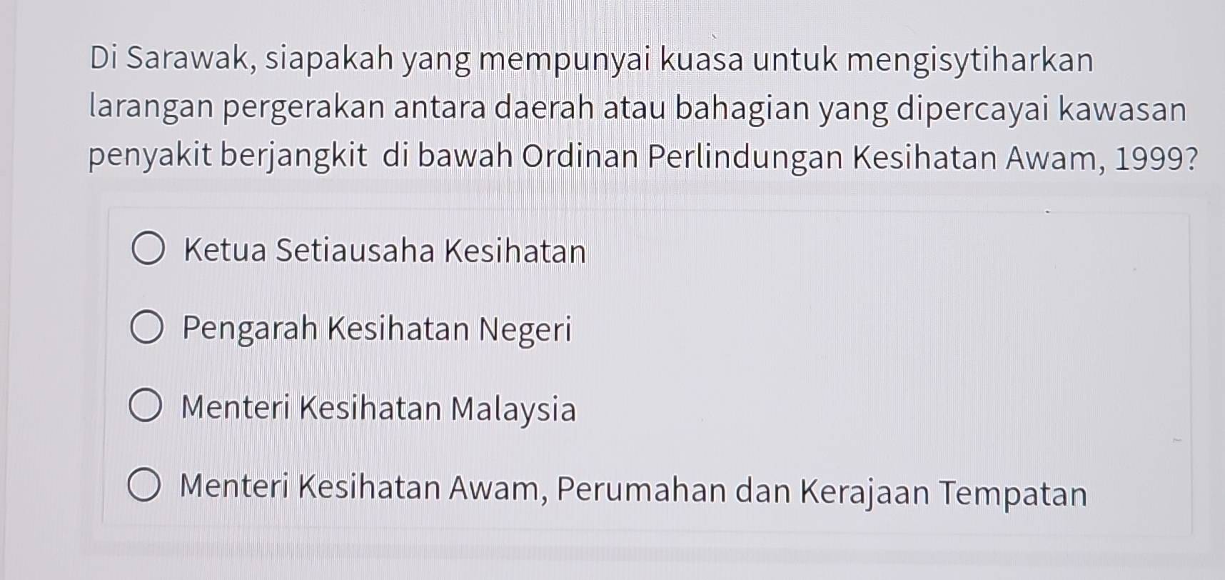 Di Sarawak, siapakah yang mempunyai kuasa untuk mengisytiharkan
larangan pergerakan antara daerah atau bahagian yang dipercayai kawasan
penyakit berjangkit di bawah Ordinan Perlindungan Kesihatan Awam, 1999?
Ketua Setiausaha Kesihatan
Pengarah Kesihatan Negeri
Menteri Kesihatan Malaysia
Menteri Kesihatan Awam, Perumahan dan Kerajaan Tempatan