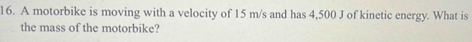 A motorbike is moving with a velocity of 15 m/s and has 4,500 J of kinetic energy. What is 
the mass of the motorbike?