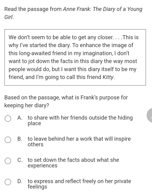 Read the passage from Anne Frank: The Diary of a Young
Girl.
We don't seem to be able to get any closer. . . .This is
why I’ve started the diary. To enhance the image of
this long-awaited friend in my imagination, I don't
want to jot down the facts in this diary the way most
people would do, but I want this diary itself to be my
friend, and I'm going to call this friend Kitty.
Based on the passage, what is Frank's purpose for
keeping her diary?
A. to share with her friends outside the hiding
place
B. to leave behind her a work that will inspire
others
C. to set down the facts about what she
experiences
D. to express and reflect freely on her private
feelings