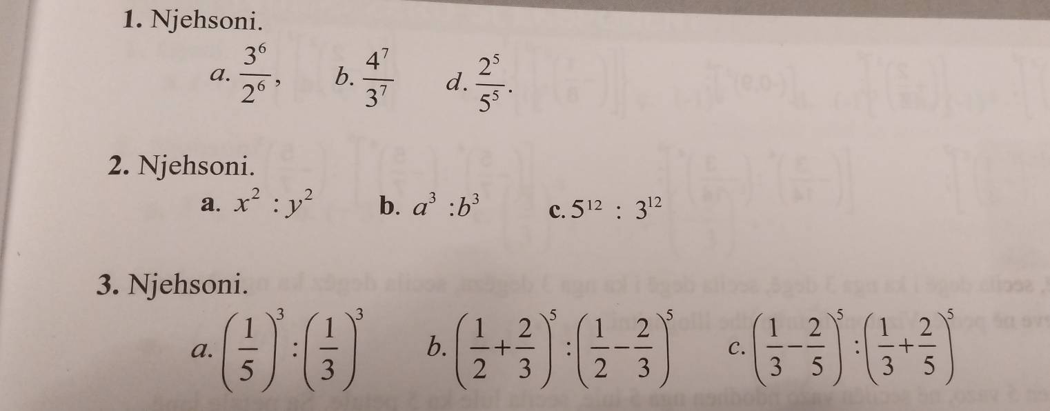 Njehsoni.
a.  3^6/2^6 , b.  4^7/3^7  d.  2^5/5^5 . 
2. Njehsoni.
a. x^2:y^2 b. a^3:b^3 c. 5^(12):3^(12)
3. Njehsoni.
a. ( 1/5 )^3:( 1/3 )^3 b. ( 1/2 + 2/3 )^5:( 1/2 - 2/3 )^5 C. ( 1/3 - 2/5 )^5:( 1/3 + 2/5 )^5