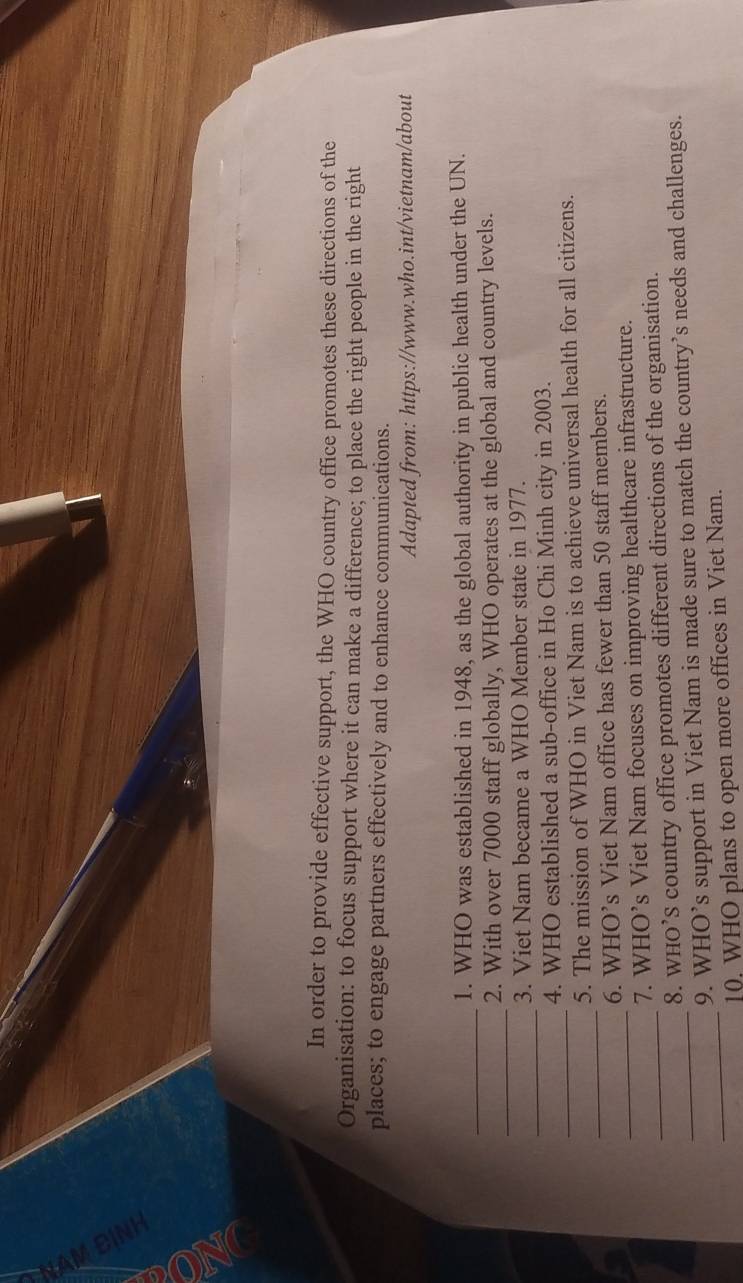 A 
In order to provide effective support, the WHO country office promotes these directions of the 
Organisation: to focus support where it can make a difference; to place the right people in the right 
places; to engage partners effectively and to enhance communications. 
Adapted from: https://www.who.int/vietnam/about 
_ 
1. WHO was established in 1948, as the global authority in public health under the UN. 
_ 
2. With over 7000 staff globally, WHO operates at the global and country levels. 
_ 
3. Viet Nam became a WHO Member state in 1977. 
_ 
4. WHO established a sub-office in Ho Chi Minh city in 2003. 
_ 
5. The mission of WHO in Viet Nam is to achieve universal health for all citizens. 
6. WHO’s Viet Nam office has fewer than 50 staff members. 
_7. WHO’s Viet Nam focuses on improving healthcare infrastructure. 
_8. WHO’S country office promotes different directions of the organisation. 
_9. WHO’s support in Viet Nam is made sure to match the country’s needs and challenges. 
_10, WHO plans to open more offices in Viet Nam.