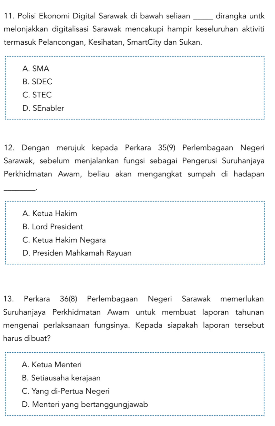 Polisi Ekonomi Digital Sarawak di bawah seliaan _dirangka untk
melonjakkan digitalisasi Sarawak mencakupi hampir keseluruhan aktiviti
termasuk Pelancongan, Kesihatan, SmartCity dan Sukan.
A. SMA
B. SDEC
C. STEC
D. SEnabler
12. Dengan merujuk kepada Perkara 35 (9) Perlembagaan Negeri
Sarawak, sebelum menjalankan fungsi sebagai Pengerusi Suruhanjaya
Perkhidmatan Awam, beliau akan mengangkat sumpah di hadapan
_.
A. Ketua Hakim
B. Lord President
C. Ketua Hakim Negara
D. Presiden Mahkamah Rayuan
13. Perkara 36 (8) Perlembagaan Negeri Sarawak memerlukan
Suruhanjaya Perkhidmatan Awam untuk membuat laporan tahunan
mengenai perlaksanaan fungsinya. Kepada siapakah laporan tersebut
harus dibuat?
A. Ketua Menteri
B. Setiausaha kerajaan
C. Yang di-Pertua Negeri
D. Menteri yang bertanggungjawab