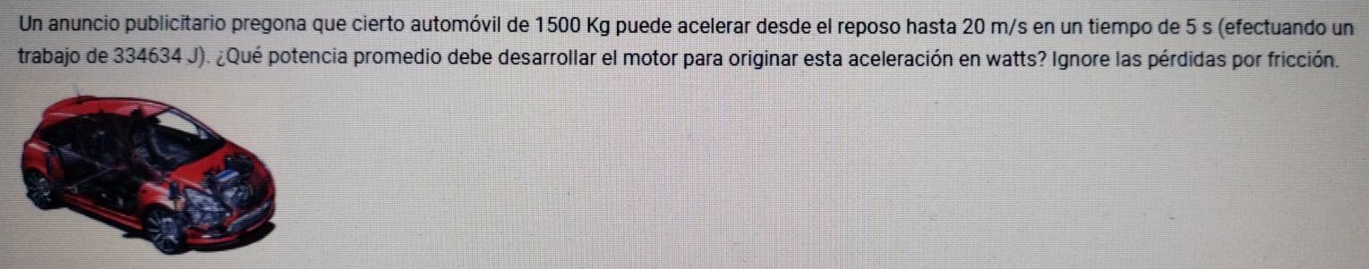 Un anuncio publicitario pregona que cierto automóvil de 1500 Kg puede acelerar desde el reposo hasta 20 m/s en un tiempo de 5 s (efectuando un 
trabajo de 334634 J). ¿Qué potencia promedio debe desarrollar el motor para originar esta aceleración en watts? Ignore las pérdidas por fricción.