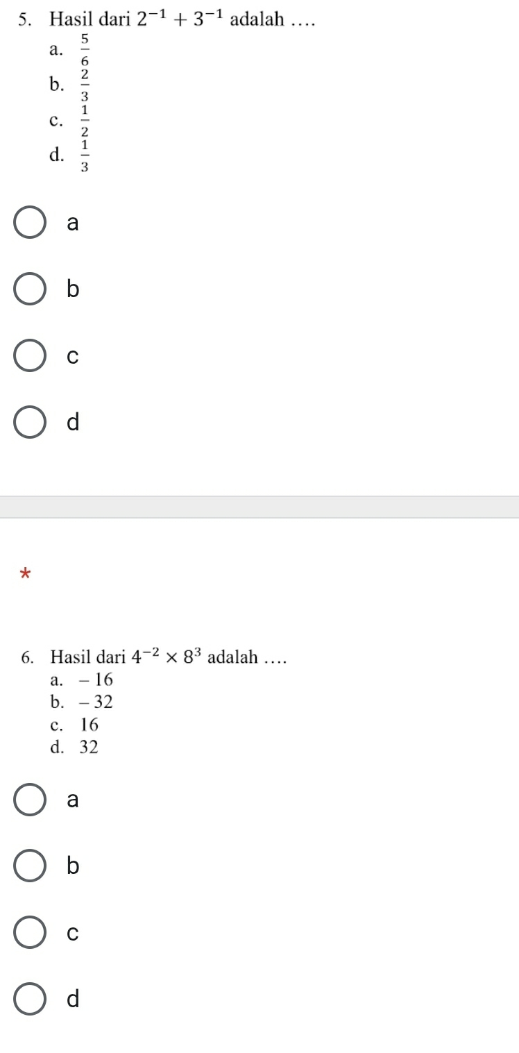 Hasil dari 2^(-1)+3^(-1) adalah …
a.  5/6 
b.  2/3 
c.  1/2 
d.  1/3 
a
b
C
d
*
6. Hasil dari 4^(-2)* 8^3 adalah …
a. - 16
b. - 32
c. 16
d. 32
a
b
C
d