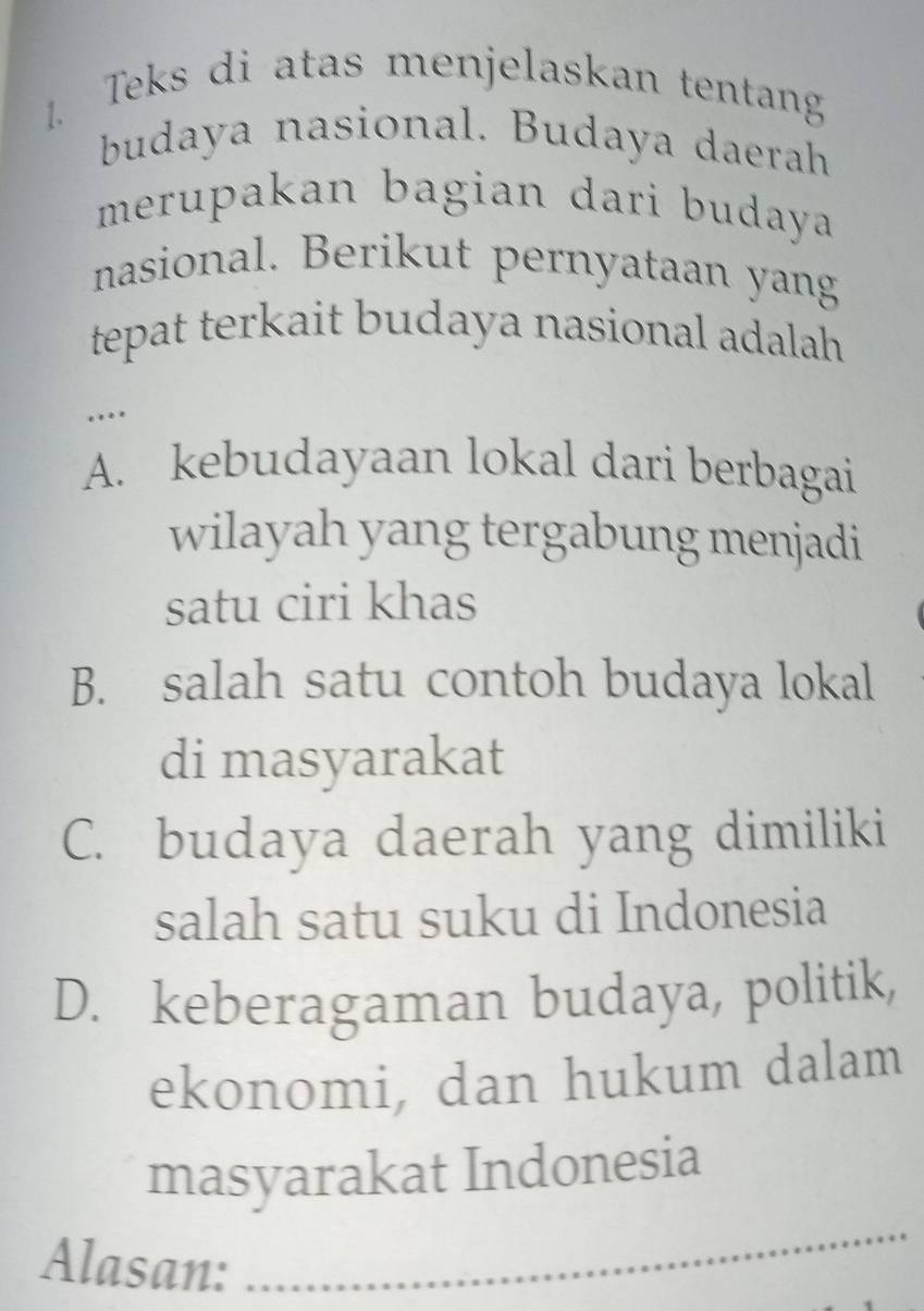 Teks di atas menjelaskan tentang
budaya nasional. Budaya daerah
merupakan bagian dari budaya
nasional. Berikut pernyataan yang
tepat terkait budaya nasional adalah.
…
A. kebudayaan lokal dari berbagai
wilayah yang tergabung menjadi
satu ciri khas
B. salah satu contoh budaya lokal
di masyarakat
C. budaya daerah yang dimiliki
salah satu suku di Indonesia
D. keberagaman budaya, politik,
ekonomi, dan hukum dalam
_
masyarakat Indonesia
Alasan: