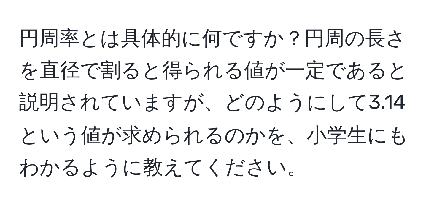 円周率とは具体的に何ですか？円周の長さを直径で割ると得られる値が一定であると説明されていますが、どのようにして3.14という値が求められるのかを、小学生にもわかるように教えてください。