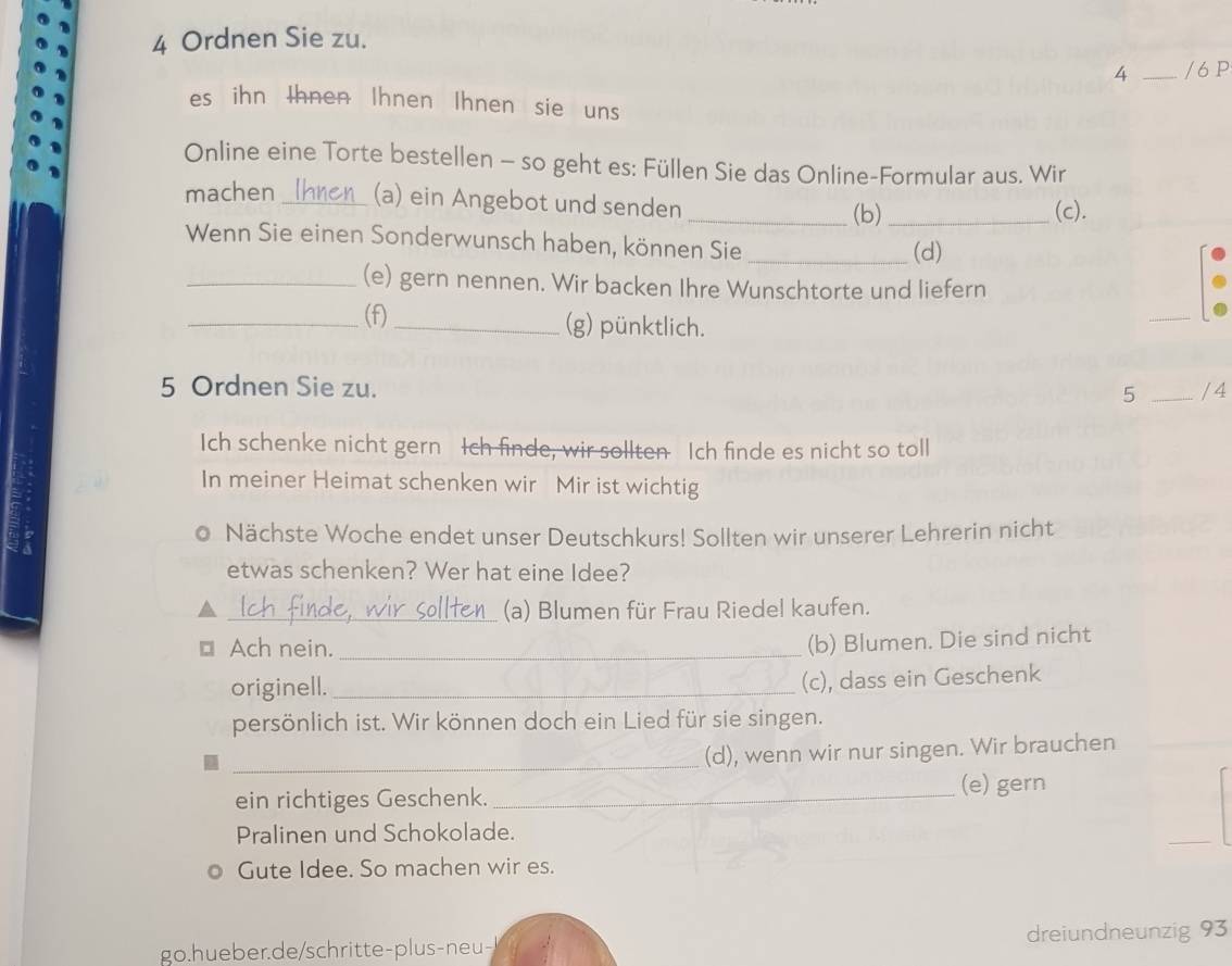 Ordnen Sie zu. 
4 _/ 6 P 
es ihn thnen Ihnen Ihnen sie uns 
Online eine Torte bestellen - so geht es: Füllen Sie das Online-Formular aus. Wir 
machen_ (a) ein Angebot und senden _(b) _(c). 
Wenn Sie einen Sonderwunsch haben, können Sie_ 
(d) 
_(e) gern nennen. Wir backen Ihre Wunschtorte und liefern 
_(f)_ (g) pünktlich. 
_ 
5 Ordnen Sie zu. _/ 4 
5 
Ich schenke nicht gern Ich finde, wir sollten Ich finde es nicht so toll 
In meiner Heimat schenken wir Mir ist wichtig 
Nächste Woche endet unser Deutschkurs! Sollten wir unserer Lehrerin nicht 
etwas schenken? Wer hat eine Idee? 
_(a) Blumen für Frau Riedel kaufen. 
1 Ach nein._ 
(b) Blumen. Die sind nicht 
originell._ 
(c), dass ein Geschenk 
persönlich ist. Wir können doch ein Lied für sie singen. 
_ 
(d), wenn wir nur singen. Wir brauchen 
ein richtiges Geschenk. _(e) gern 
Pralinen und Schokolade. 
Gute Idee. So machen wir es. 
go.hueber.de/schritte-plus-neu- dreiundneunzig 93