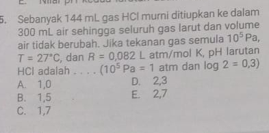 Sebanyak 144 mL gas HCl murni ditiupkan ke dalam
300 mL air sehingga seluruh gas larut dan volume
air tidak berubah. Jika tekanan gas semula 10^5Pa,
T=27°C , dan R=0,082L atm/mol K, pH larutan
HCl adalah . . . . (10^5Pa=1 atm dan log 2=0,3)
A. 1, 0 D. 2, 3
B. 1,5 E. 2,7
C. 1,7