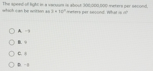 The speed of light in a vacuum is about 300,DDD, DDD meters per second,
which can be written as 3* 10^n meters per second. What is n?
A. -9
B. 9
C. 8
D. -8