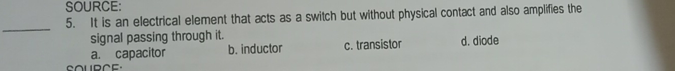 SOURCE:
_
5. It is an electrical element that acts as a switch but without physical contact and also amplifies the
signal passing through it.
a. capacitor b. inductor c. transistor d. diode