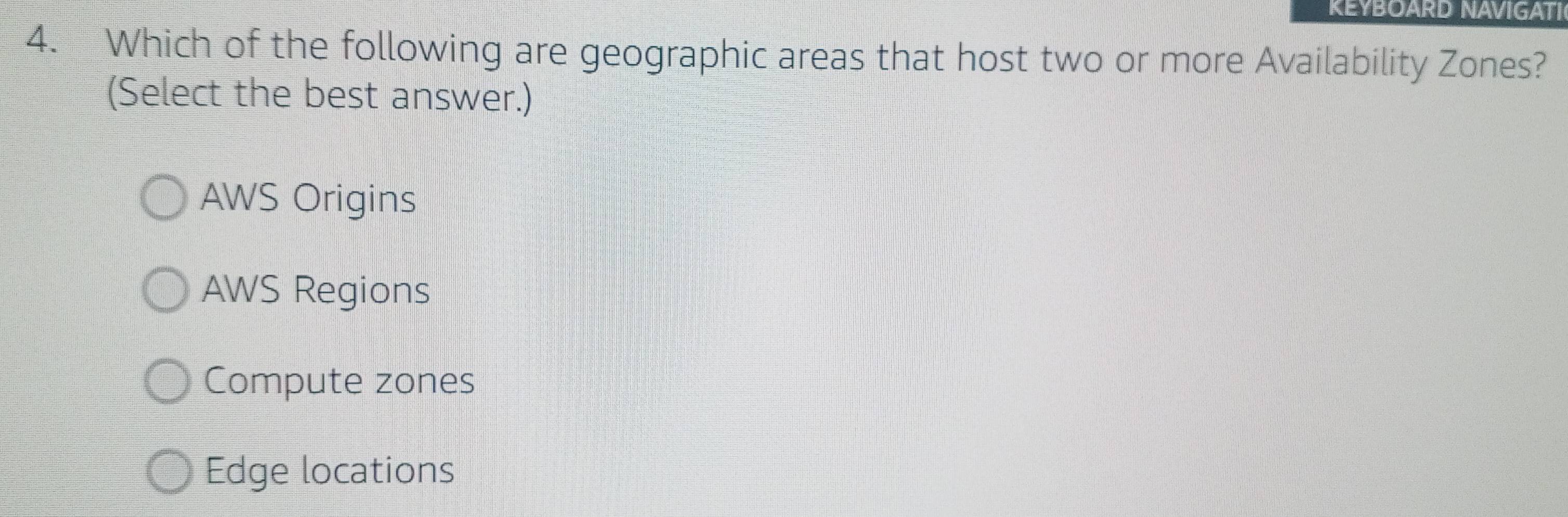 REYBOARD NAVIGATI
4. Which of the following are geographic areas that host two or more Availability Zones?
(Select the best answer.)
AWS Origins
AWS Regions
Compute zones
Edge locations