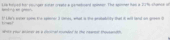 Lila helped her younger sister create a gameboard spinner. The spinner has a 21% chance of 
landing on green. 
If Lila's sister spins the spinner 2 times, what is the probability that it will land on green 0
times? 
Write your answer as a decimal rounded to the nearest thousandth.