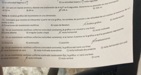 C ) La velocidad llegara 2 m/x  D) La velocidad bajara 2 m/4  cada segundo
A) 32 m 10.- Un auto en reposo arranca y alcanza una aceleración de 4 8) 64 m 128 m m/s^2 en 8 segundos. Determine su posición en ese momento:
0 256 m
11.- Concento due consiste en interbretar a partir de una gráfica, los cambios de posición o de velocidad de un cuerpo al moverve de un
Tema 3: Andisis gráfico del movimiento en una dimensión
(D) Aceleración
punto a otro.
A) Ecuaciones del movimiento rectilíneo B) Leyes de Newton
C) Análiais gráfico
D) recta inclinada
Aj curva abierts 12.- En un movimiento rectilíneo uniforme (velocidad constante), la gráfica x vs t muestra una línea:
B) irregular (sube y baja) C recta horizontal
13. En un movimiente rectilíneo uniforme (velocidad constante), si se toman 2 puntos en la gráfica y và t la peniente representa
_
Pf desplazamiento
A) distancia 0) aceleración C) posición
14. En un movimiento rectilíneo uniforme (velocidad constante), la gráfica a vs t será una línea:
D) recta horizontal con y=0
Á) recta horizontal en cero B) recta inclinada ascendente C) recta inclinada descendente
Aj recta horizontal 15.- En un movimiento rectijíneo uniforme acelerado (aceleración fija), la gráfica v-t será una línea:
B recta inclinada C) recta vertical
D) curve