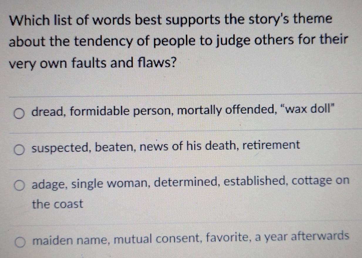 Which list of words best supports the story's theme
about the tendency of people to judge others for their
very own faults and flaws?
dread, formidable person, mortally offended, “wax doll”
suspected, beaten, news of his death, retirement
adage, single woman, determined, established, cottage on
the coast
maiden name, mutual consent, favorite, a year afterwards