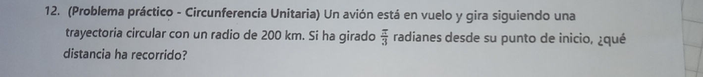 (Problema práctico - Circunferencia Unitaria) Un avión está en vuelo y gira siguiendo una 
trayectoria circular con un radio de 200 km. Si ha girado  π /3  radianes desde su punto de inicio, ¿qué 
distancia ha recorrido?