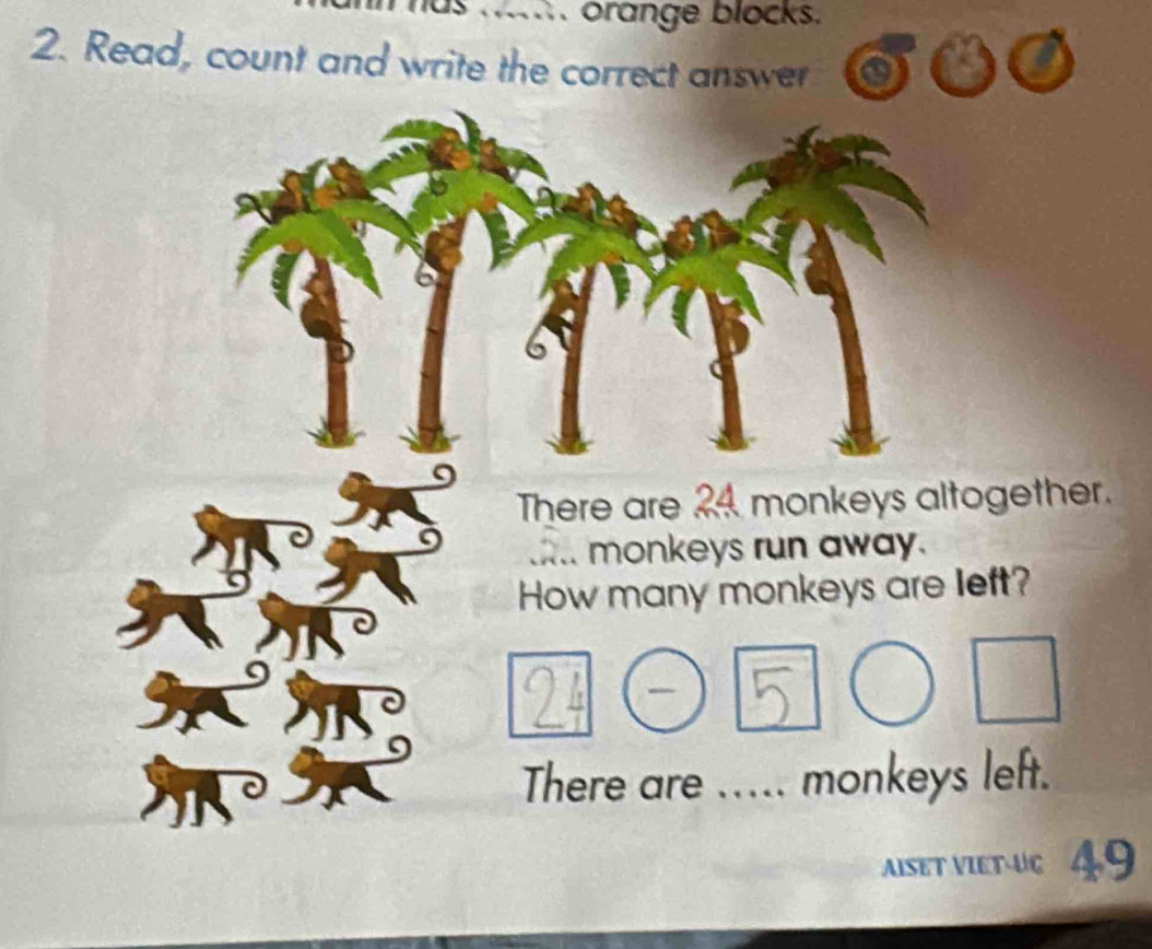 has ....... orange blocks. 
2. Read, count and write the correct answer 
There are 24 monkeys altogether. 
monkeys run away. 
How many monkeys are left?
24
5
There are ..... monkeys left. 
AISET VIET-UC 49