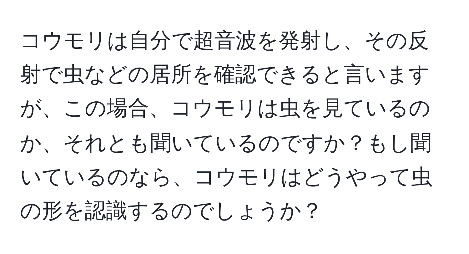 コウモリは自分で超音波を発射し、その反射で虫などの居所を確認できると言いますが、この場合、コウモリは虫を見ているのか、それとも聞いているのですか？もし聞いているのなら、コウモリはどうやって虫の形を認識するのでしょうか？