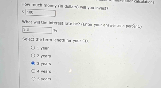 make later calculations.
How much money (in dollars) will you invest?
$ 100
What will the interest rate be? (Enter your answer as a percent.)
3.3 %
Select the term length for your CD.
1 year
2 years
3 years
4 years
5 years