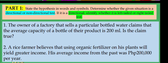 State the hypothesis in words and symbols. Determine whether the given situation is a 
directional or non-directional test. If it is a directional, identify whether it is left-tailed or right tailed 
test. 
1. The owner of a factory that sells a particular bottled water claims that 
the average capacity of a bottle of their product is 200 ml. Is the claim 
true? 
2. A rice farmer believes that using organic fertilizer on his plants will 
yield greater income. His average income from the past was Php200,000
per year.