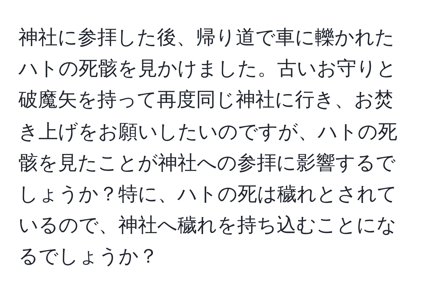 神社に参拝した後、帰り道で車に轢かれたハトの死骸を見かけました。古いお守りと破魔矢を持って再度同じ神社に行き、お焚き上げをお願いしたいのですが、ハトの死骸を見たことが神社への参拝に影響するでしょうか？特に、ハトの死は穢れとされているので、神社へ穢れを持ち込むことになるでしょうか？