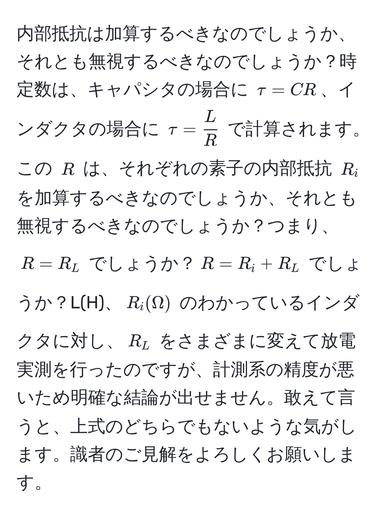 内部抵抗は加算するべきなのでしょうか、それとも無視するべきなのでしょうか？時定数は、キャパシタの場合に $tau = CR$、インダクタの場合に $tau =  L/R $ で計算されます。この $R$ は、それぞれの素子の内部抵抗 $R_i$ を加算するべきなのでしょうか、それとも無視するべきなのでしょうか？つまり、$R = R_L$ でしょうか？$R = R_i + R_L$ でしょうか？L(H)、$R_i(Omega)$ のわかっているインダクタに対し、$R_L$ をさまざまに変えて放電実測を行ったのですが、計測系の精度が悪いため明確な結論が出せません。敢えて言うと、上式のどちらでもないような気がします。識者のご見解をよろしくお願いします。