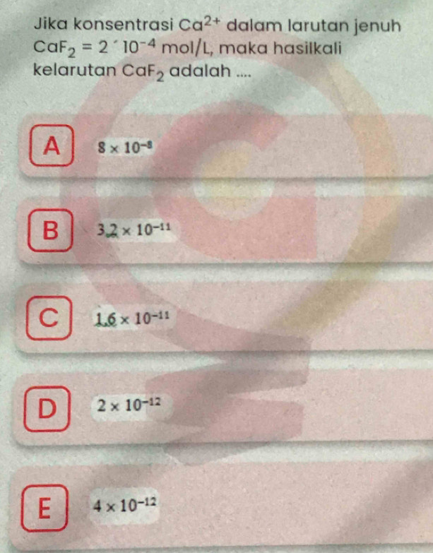 Jika konsentrasi Ca^(2+) dalam larutan jenuh
CaF_2=2'10^(-4)mol/L , mɑka hasilkali
kelarutan CaF_2 adalah ....
A 8* 10^(-8)
B 3.2* 10^(-11)
C 1.6* 10^(-11)
D 2* 10^(-12)
E 4* 10^(-12)