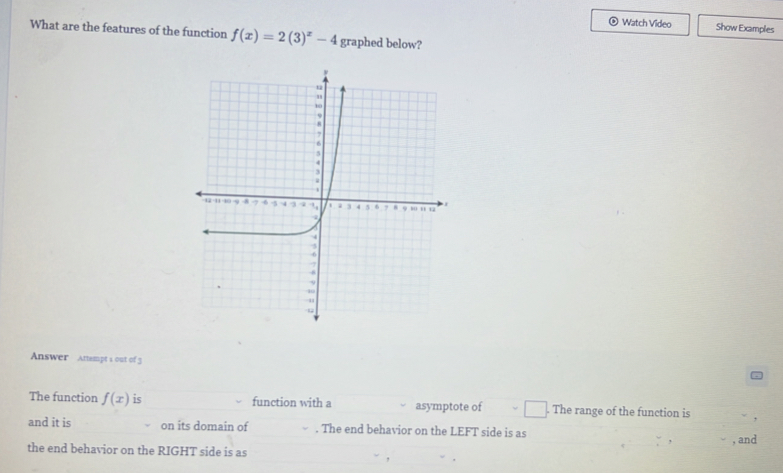 Watch Video Show Examples 
What are the features of the function f(x)=2(3)^x-4 graphed below? 
Answer Attempt s out of 3 
The function f(x) is function with a asymptote of The range of the function is 
and it is on its domain of . The end behavior on the LEFT side is as 
the end behavior on the RIGHT side is as , and