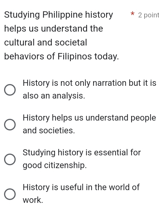 Studying Philippine history * 2 point
helps us understand the
cultural and societal
behaviors of Filipinos today.
History is not only narration but it is
also an analysis.
History helps us understand people
and societies.
Studying history is essential for
good citizenship.
History is useful in the world of
work.