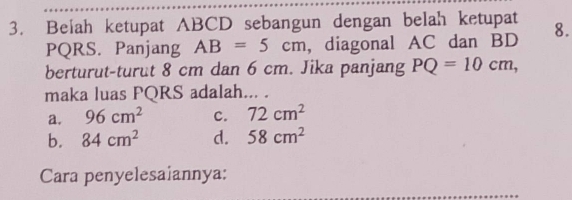 Beiah ketupat ABCD sebangun dengan belah ketupat 8.
PQRS. Panjang AB=5cm , diagonal AC dan BD
berturut-turut 8 cm dan 6 cm. Jika panjang PQ=10cm, 
maka luas PQRS adalah... .
a. 96cm^2 c. 72cm^2
b. 84cm^2 d. 58cm^2
Cara penyelesaiannya: