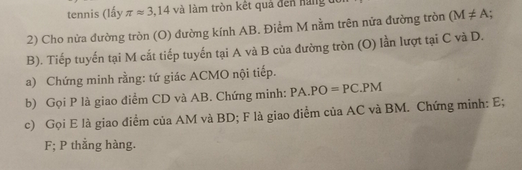 tennis (lấy π approx 3,14 và làm tròn kết quả đến hàng đó 
2) Cho nửa đường tròn (O) đường kính AB. Điểm M nằm trên nửa đường tròn (M!= A. 
B). Tiếp tuyến tại M cắt tiếp tuyến tại A và B của đường tròn (O) lần lượt tại C và D. 
a) Chứng minh rằng: tứ giác ACMO nội tiếp. 
b) Gọi P là giao điểm CD và AB. Chứng minh: PA.PO=PC. | PM 
c) Gọi E là giao điểm của AM và BD; F là giao điểm của AC và BM. Chứng minh: E;
F; P thắng hàng.