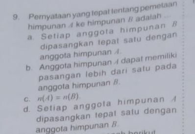 Pernyataan yang tepat tentang pemetaan
himpunan A ke himpunan B adalah
a. Setiap anggota himpunan B
dipasangkan tepat satu dengan
anggota himpunan /.
b. Anggota himpunan dapat memiliki
pasangan lebih dari satu pada
anggota himpunan B.
C. n(A)=n(B).
d. Setiap anggota himpunan /
dipasangkan tepat satu dengan
anggota himpunan B