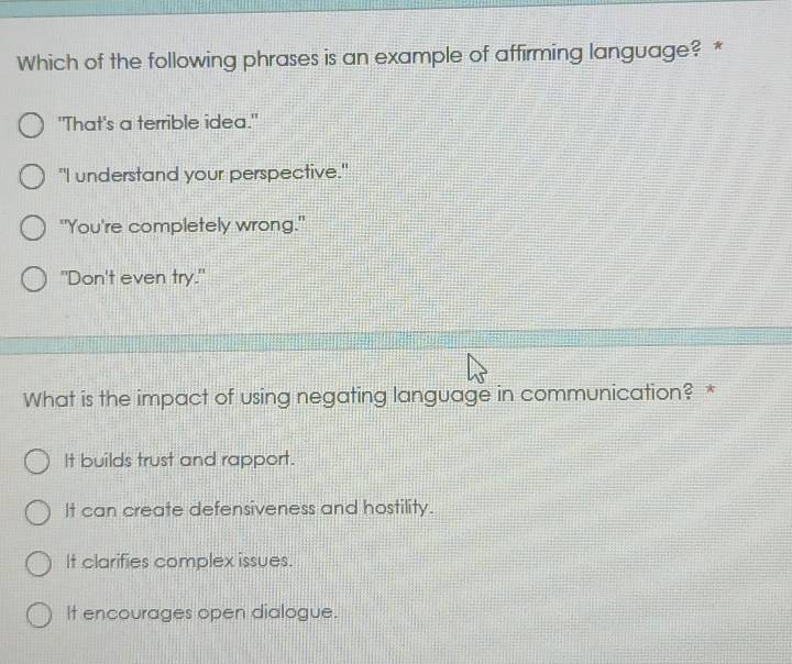 Which of the following phrases is an example of affirming language? *
"That's a terrible idea."
"I understand your perspective."
"You're completely wrong."
"Don't even try."
What is the impact of using negating language in communication? *
It builds trust and rapport.
It can create defensiveness and hostility.
It clarifies complex issues.
It encourages open dialogue.