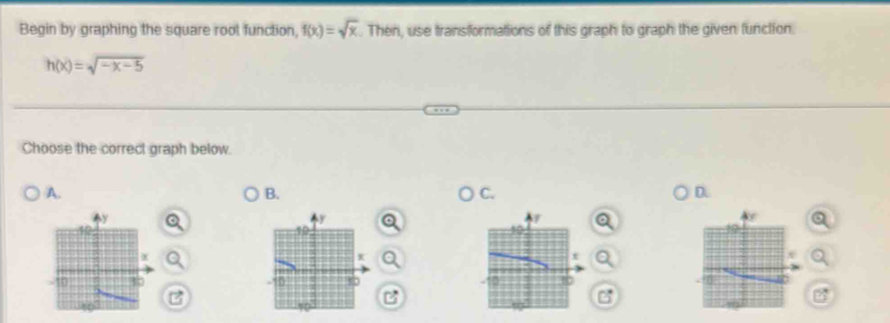 Begin by graphing the square root function, f(x)=sqrt(x). Then, use transformations of this graph to graph the given function.
h(x)=sqrt(-x-5)
Choose the correct graph below. 
A. 
B. 
C. 
D.