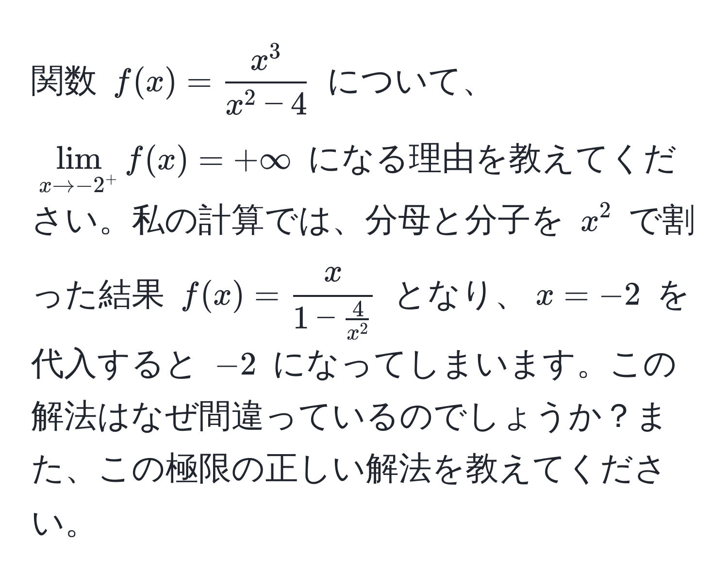 関数 $f(x)=fracx^3x^(2-4)$ について、 $lim_x to -2^+ f(x) = +∈fty$ になる理由を教えてください。私の計算では、分母と分子を $x^(2$ で割った結果 $f(x)=fracx)1- 4/x^2 $ となり、$x=-2$ を代入すると $-2$ になってしまいます。この解法はなぜ間違っているのでしょうか？また、この極限の正しい解法を教えてください。