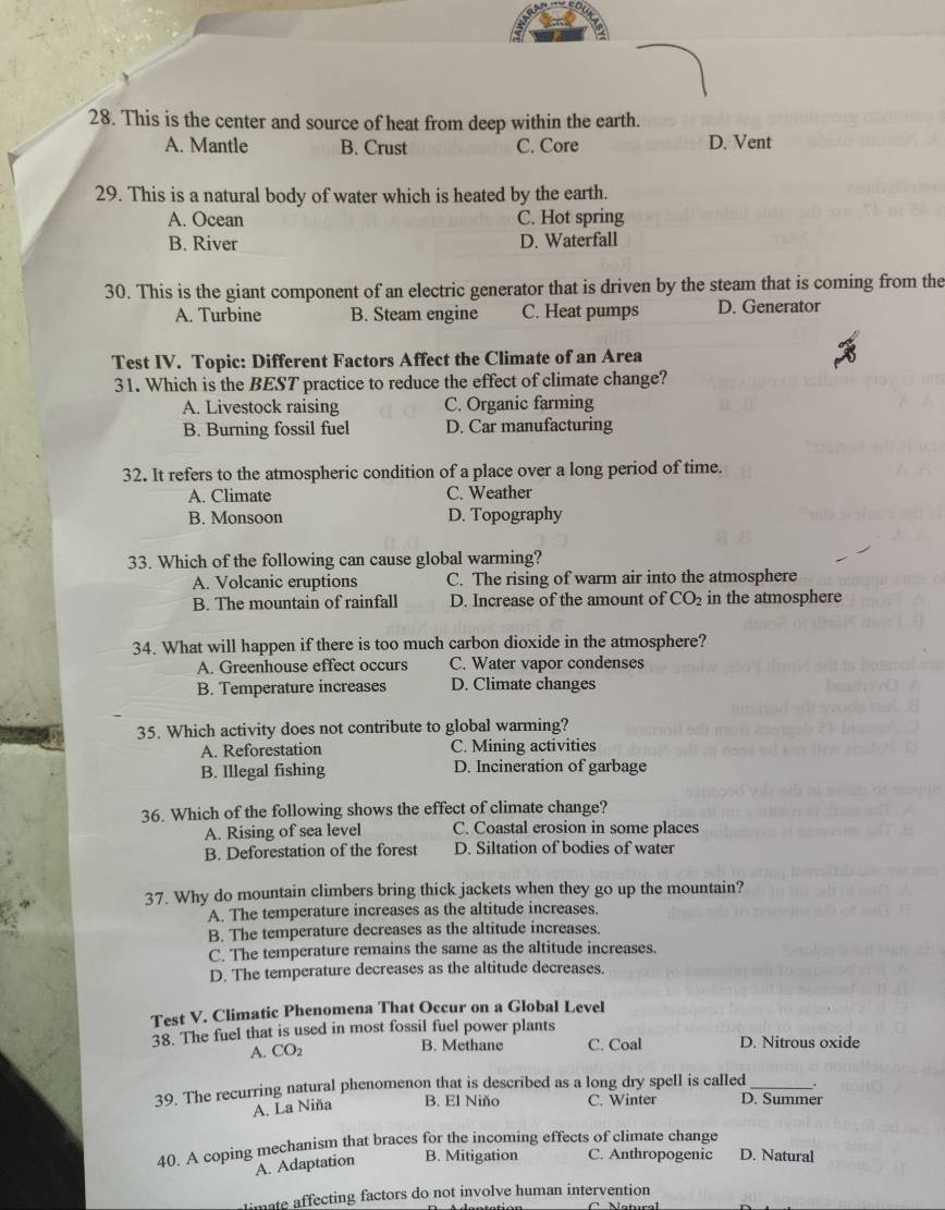 This is the center and source of heat from deep within the earth.
A. Mantle B. Crust C. Core D. Vent
29. This is a natural body of water which is heated by the earth.
A. Ocean C. Hot spring
B. River D. Waterfall
30. This is the giant component of an electric generator that is driven by the steam that is coming from the
A. Turbine B. Steam engine C. Heat pumps D. Generator
Test IV. Topic: Different Factors Affect the Climate of an Area
31. Which is the BEST practice to reduce the effect of climate change?
A. Livestock raising C. Organic farming
B. Burning fossil fuel D. Car manufacturing
32. It refers to the atmospheric condition of a place over a long period of time.
A. Climate C. Weather
B. Monsoon D. Topography
33. Which of the following can cause global warming?
A. Volcanic eruptions C. The rising of warm air into the atmosphere
B. The mountain of rainfall D. Increase of the amount of CO_2 in the atmosphere
34. What will happen if there is too much carbon dioxide in the atmosphere?
A. Greenhouse effect occurs C. Water vapor condenses
B. Temperature increases D. Climate changes
35. Which activity does not contribute to global warming?
A. Reforestation C. Mining activities
B. Illegal fishing D. Incineration of garbage
36. Which of the following shows the effect of climate change?
A. Rising of sea level C. Coastal erosion in some places
B. Deforestation of the forest D. Siltation of bodies of water
37. Why do mountain climbers bring thick jackets when they go up the mountain?
A. The temperature increases as the altitude increases.
B. The temperature decreases as the altitude increases.
C. The temperature remains the same as the altitude increases.
D. The temperature decreases as the altitude decreases.
Test V. Climatic Phenomena That Occur on a Global Level
38. The fuel that is used in most fossil fuel power plants
A. CO2 B. Methane C. Coal D. Nitrous oxide
39. The recurring natural phenomenon that is described as a long dry spell is called D. Summer
A. La Niña B. El Niño C. Winter
40. A coping mechanism that braces for the incoming effects of climate change
A. Adaptation B. Mitigation C. Anthropogenic D. Natural
timate affecting factors do not involve human intervention