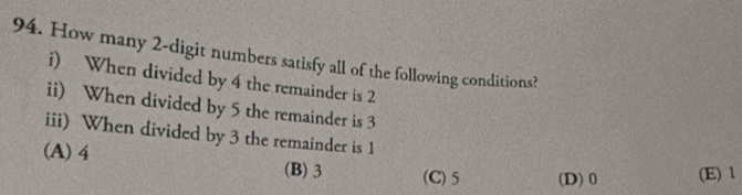 How many 2 -digit numbers satisfy all of the following conditions?
i) When divided by 4 the remainder is 2
ii) When divided by 5 the remainder is 3
iii) When divided by 3 the remainder is 1
(A) 4 (B) 3 (C) 5 (D) 0 (E) 1