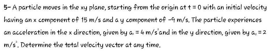 5- A particle moves in the xy plane, starting from the origin at t=0 with an initial velocity 
having an x component of 15 m/s and a y component of -9 m/s. The particle experiences 
an acceleration in the x direction, given by a_x=4m/s^2 and in the y direction, given by a_y=2
m/s^2. Determine the total velocity vector at any time.