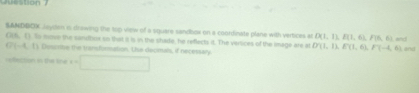 on ? 
SANDBOK Jeyden i drewing the top view of a square sandbox on a coordinate plane with vertices an D(1,1), E(1,6), F(6, 
G1S. () Ss mue the sanuthsox so that it is in the share, he reflects it. The vertices of the image are at D(1,1), E(1,6), F(-4,6) and and
G(-4,1) Descrine the transformation. the deomals, if necessary 
refecton in the line x=□