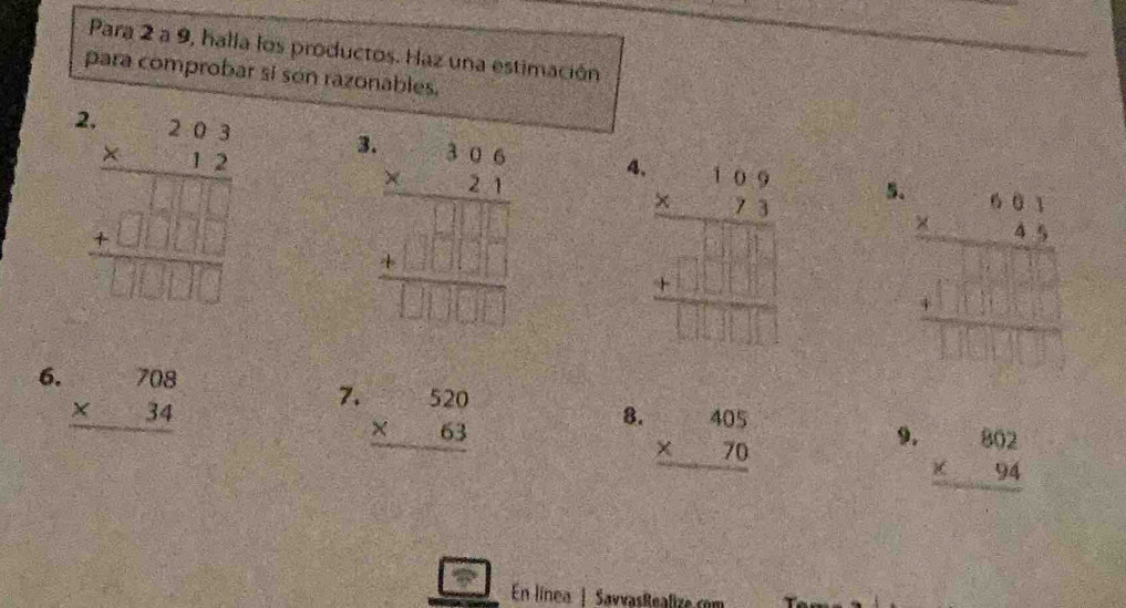 Para 2 a 9, halla los productos. Haz una estimación
para comprobar si son razonables.
beginarrayr .20.2 * 12 hline 13□ □  +0□ □ □  hline □ □ □ endarray 3
4 beginarrayr .beginarrayr 1.6.9beginarrayr 1 hline endarray endarray  beginarrayr 1.□ □  +□ □  hline □ □ □ endarray endarray
5.
6. beginarrayr 708 * 34 hline endarray
7. beginarrayr 520 * 63 hline endarray
8. beginarrayr 405 * 70 hline endarray
9. beginarrayr 802 * 94 hline endarray
En línea | SavvasRealize.com