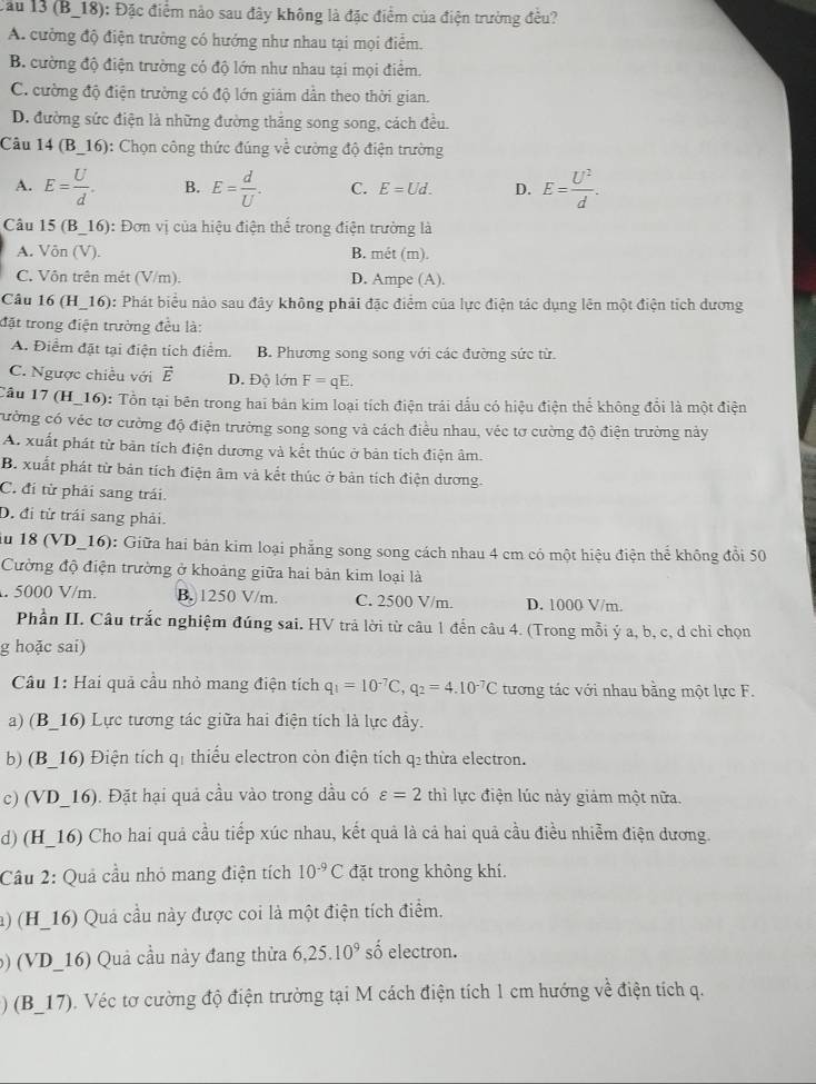 (B_18): Đặc điểm nào sau đây không là đặc điểm của điện trưởng đều?
A. cường độ điện trường có hướng như nhau tại mọi điểm.
B. cường độ điện trường có độ lớn như nhau tại mọi điểm.
C. cường độ điện trường có độ lớn giảm dẫn theo thời gian.
D. đường sức điện là những đường thắng song song, cách đều.
Câu 14(B_ 16) : Chọn công thức đúng về cường độ điện trường
A. E= U/d . B. E= d/U . C. E=Ud. D. E= U^2/d .
Cầu 15 (B_16): Đơn vị của hiệu điện thể trong điện trường là
A. Vôn (V). B. mét (m).
C. Vôn trên mét (V/m). D. Ampe (A).
Câu 16 (H_16): Phát biểu nào sau đây không phải đặc điểm của lực điện tác dụng lên một điện tích dương
đặt trong điện trường đều là:
A. Điểm đặt tại điện tích điểm. B. Phương song song với các đường sức từ.
C. Ngược chiều với vector E D. Độ lớn F=qE.
Câu 17 (H_16): Tổn tại bên trong hai bản kim loại tích điện trái dấu có hiệu điện thể không đổi là một điện
cường có véc tơ cường độ điện trường song song và cách điều nhau, véc tơ cường độ điện trường này
A. xuất phát từ bản tích điện dương và kết thúc ở bản tích điện âm.
B. xuất phát từ bản tích điện âm và kết thúc ở bản tích điện dương.
C. đi từ phải sang trái.
D. đi từ trái sang phải.
u 18 (VD_16): Giữa hai bản kim loại phẳng song song cách nhau 4 cm có một hiệu điện thể không đổi 50
Cường độ điện trường ở khoảng giữa hai bản kim loại là. 5000 V/m. B. 1250 V/m. C. 2500 V/m. D. 1000 V/m.
Phần II. Câu trắc nghiệm đúng sai. HV trả lời từ câu 1 đến câu 4. (Trong mỗi ý a, b, c, d chỉ chọn
g hoặc sai)
Cầu 1: Hai quả cầu nhỏ mang điện tích q_1=10^(-7)C,q_2=4.10^(-7)C tương tác với nhau bằng một lực F.
a) (B_16) Lực tương tác giữa hai điện tích là lực đầy.
b) (B_16) Điện tích q1 thiếu electron còn điện tích q₂ thừa electron.
c) (VD_16). Đặt hại quả cầu vào trong dầu có varepsilon =2 thì lực điện lúc này giảm một nữa.
d) (H_16) Cho hai quả cầu tiếp xúc nhau, kết quả là cả hai quả cầu điều nhiễm điện dương.
Câu 2: Quả cầu nhỏ mang điện tích 10^(-9)C đặt trong không khí.
a) (H_16) Quả cầu này được coi là một điện tích điểm.
b) (VD_16) Quả cầu này đang thửa 6,25.10^9 số electron.
) (B_17). Véc tơ cường độ điện trường tại M cách điện tích 1 cm hướng về điện tích q.