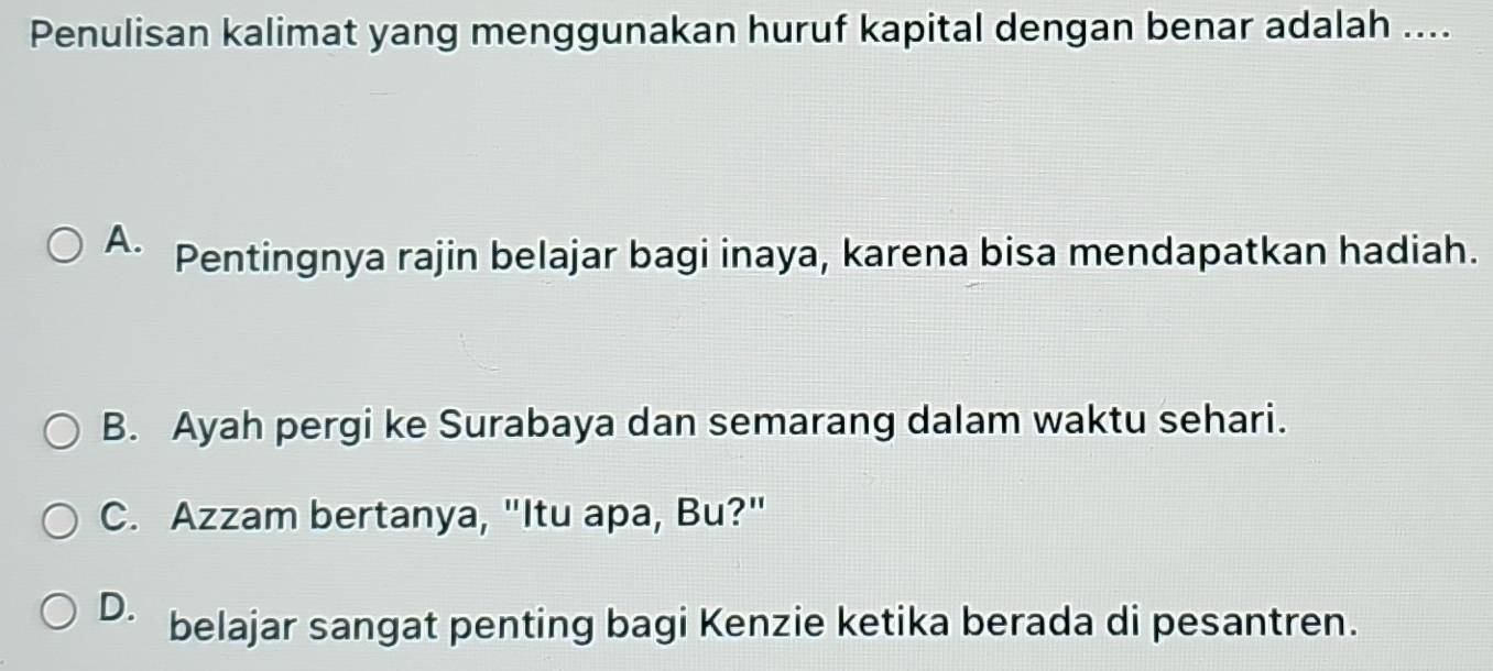 Penulisan kalimat yang menggunakan huruf kapital dengan benar adalah ....
A. Pentingnya rajin belajar bagi inaya, karena bisa mendapatkan hadiah.
B. Ayah pergi ke Surabaya dan semarang dalam waktu sehari.
C. Azzam bertanya, "Itu apa, Bu?"
D. belajar sangat penting bagi Kenzie ketika berada di pesantren.