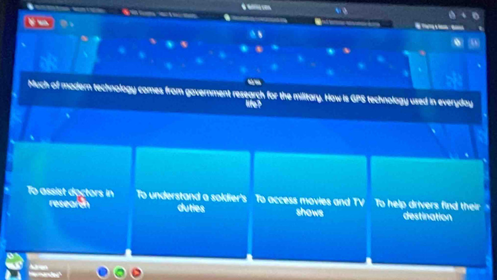 é u com
al t
a
Much of modern technology comes from government research for the military. How is GPS technology used in everyday
life?
To assist doctors in To understand a soldier's To access movies and TV To help drivers find their 、
researon duties shows destination
Aren