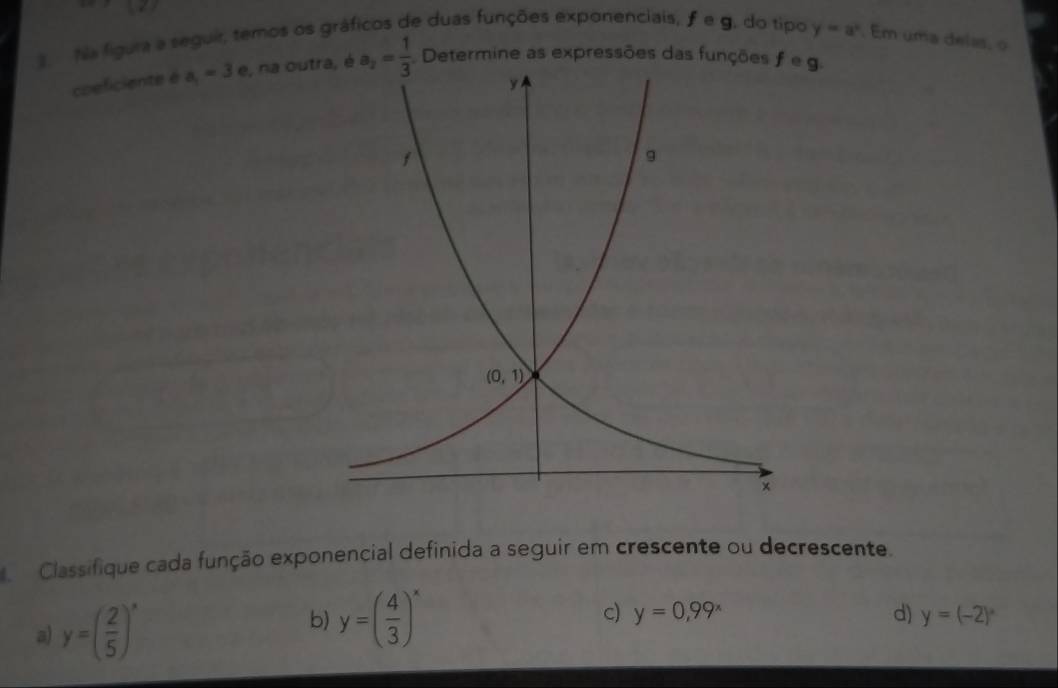 Na figura a seguir, temos os gráficos de duas funções exponenciais, feg. do tipo y=a^x. Em uma delas, o
coeficiente é a_1=3 e, na out, é a_2= 1/3  Determine as expressões das funções feg.
Classifique cada função exponencial definida a seguir em crescente ou decrescente.
a) y=( 2/5 )^x
c) y=0,99^x d)
b) y=( 4/3 )^x y=(-2)^circ 